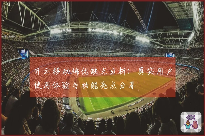开云移动端优缺点分析：真实用户使用体验与功能亮点分享