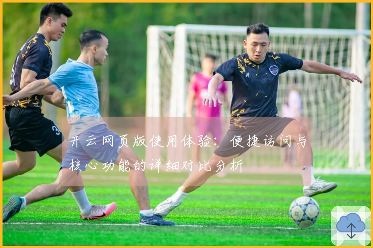 开云网页版使用体验：便捷访问与核心功能的详细对比分析